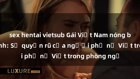 sex hentai vietsub Gái Việt Nam nóng bỏng khi làm tình: Sự quyến rũ của người phụ nữ Việt trong phòng ngủ