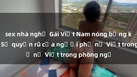 sex nhà nghỉ Gái Việt Nam nóng bỏng khi làm tình: Sự quyến rũ của người phụ nữ Việt trong phòng ngủ
